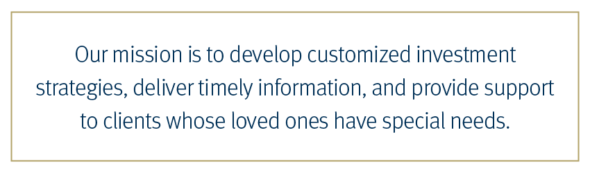 Our mission is to develop customized investment strategies, deliver timely information, and provide support to clients whose loved ones have special needs.  